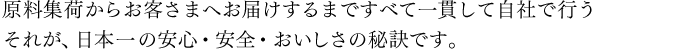 原料集荷からお客さまへお届けするまですべて一貫して自社で行う　それが、日本一の安心・安全・おいしさの秘訣です。