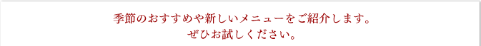 季節のおすすめや新しいメニューをご紹介します。ぜひお試しください。